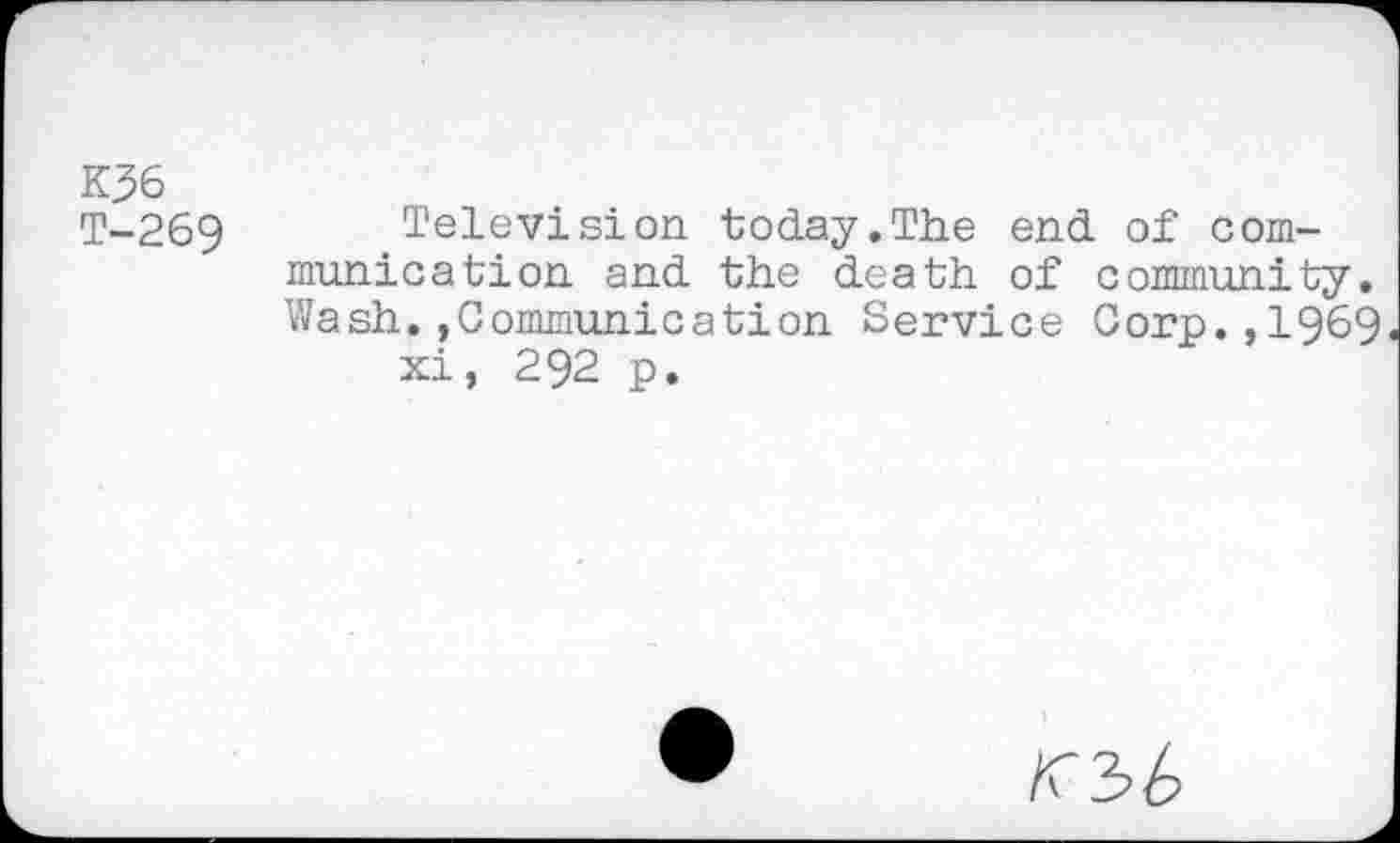 ﻿K36
T-269
Television today.The end of communication and the death of community. Wash.»Communication Service Corp.,1969 xi, 292 p.
